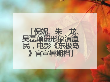 倪妮、朱一龙、吴磊颠覆形象演渔民，电影《东极岛》官宣暑期档