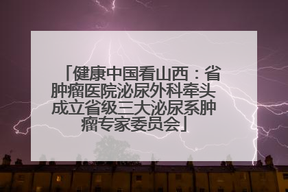 健康中国看山西：省肿瘤医院泌尿外科牵头成立省级三大泌尿系肿瘤专家委员会