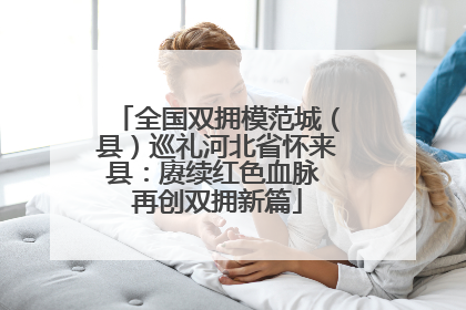 全国双拥模范城（县）巡礼河北省怀来县：赓续红色血脉 再创双拥新篇