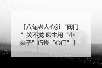 八旬老人心脏“阀门”关不拢 医生用“小夹子”巧修“心门”