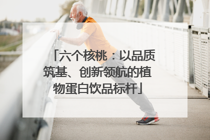 六个核桃：以品质筑基、创新领航的植物蛋白饮品标杆