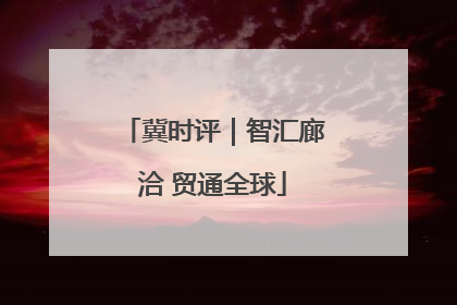 冀时评｜智汇廊洽 贸通全球