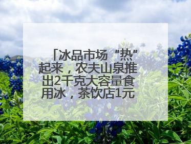 冰品市场“热”起来，农夫山泉推出2千克大容量食用冰，茶饮店1元卖冰杯