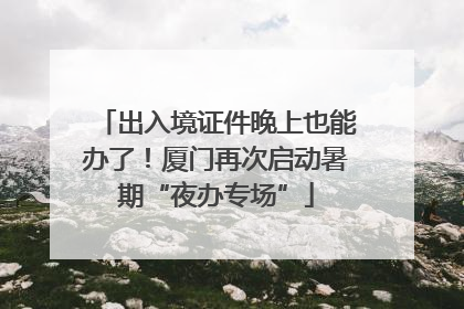 出入境证件晚上也能办了！厦门再次启动暑期“夜办专场”