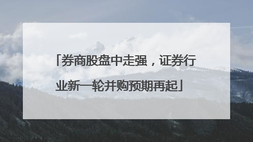 券商股盘中走强，证券行业新一轮并购预期再起