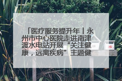 医疗服务提升年丨永州市中心医院走进南津渡水电站开展“关注健康，远离疾病”主题健康促进活动