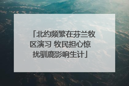 北约频繁在芬兰牧区演习 牧民担心惊扰驯鹿影响生计