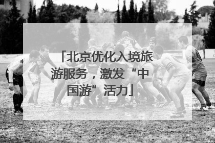 北京优化入境旅游服务，激发“中国游”活力