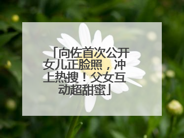 向佐首次公开女儿正脸照，冲上热搜！父女互动超甜蜜
