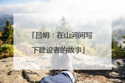 吕明：在山河间写下建设者的故事