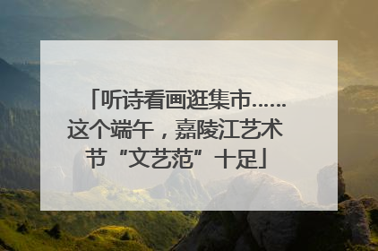听诗看画逛集市……这个端午，嘉陵江艺术节“文艺范”十足