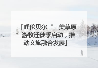 呼伦贝尔“三美草原”游牧迁徙季启动，推动文旅融合发展
