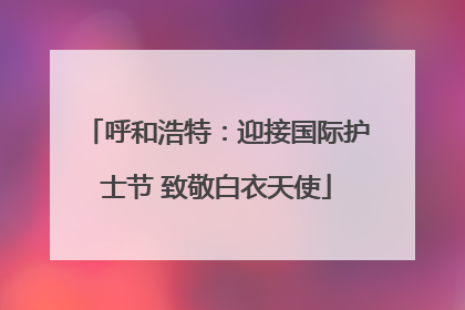 呼和浩特：迎接国际护士节 致敬白衣天使