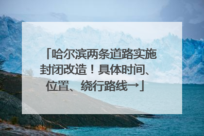 哈尔滨两条道路实施封闭改造！具体时间、位置、绕行路线→