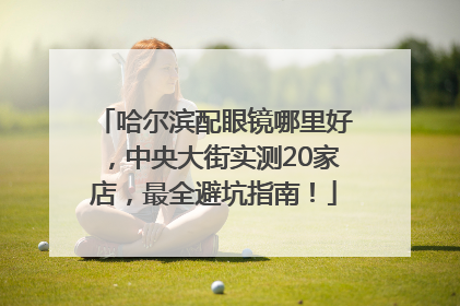 哈尔滨配眼镜哪里好，中央大街实测20家店，最全避坑指南！