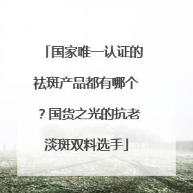 国家唯一认证的祛斑产品都有哪个？国货之光的抗老淡斑双料选手