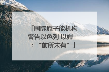 国际原子能机构警告以色列 以媒：“前所未有”