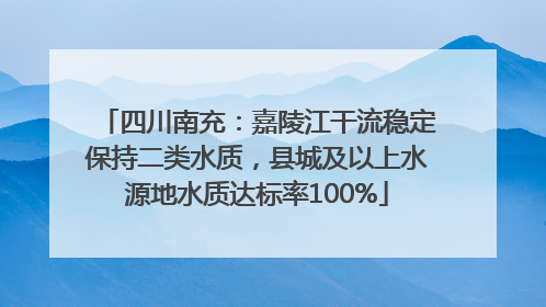 四川南充：嘉陵江干流稳定保持二类水质，县城及以上水源地水质达标率100%
