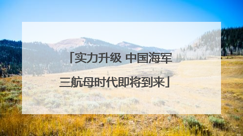 实力升级 中国海军三航母时代即将到来