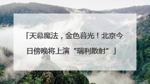 天幕魔法，金色暮光！北京今日傍晚将上演“瑞利散射”