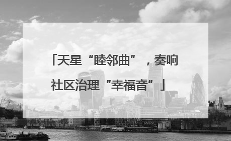 天星“睦邻曲”，奏响社区治理“幸福音”