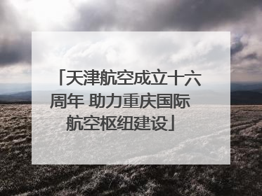 天津航空成立十六周年 助力重庆国际航空枢纽建设