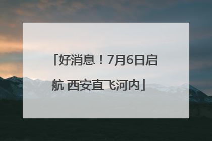 好消息！7月6日启航 西安直飞河内