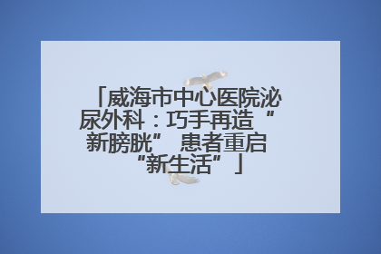 威海市中心医院泌尿外科：巧手再造“新膀胱” 患者重启“新生活”