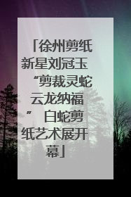 徐州剪纸新星刘冠玉“剪裁灵蛇 云龙纳福” 白蛇剪纸艺术展开幕