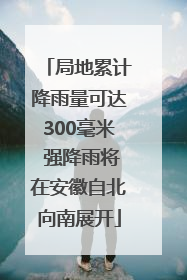 局地累计降雨量可达300毫米 强降雨将在安徽自北向南展开