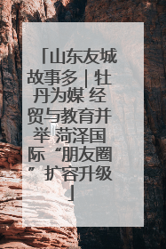 山东友城故事多｜牡丹为媒 经贸与教育并举 菏泽国际“朋友圈”扩容升级