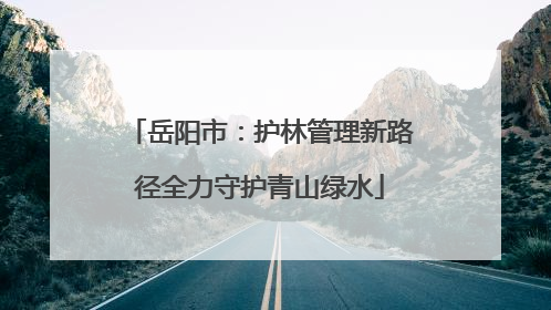 岳阳市：护林管理新路径全力守护青山绿水