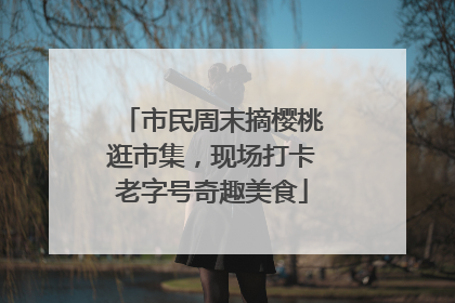 市民周末摘樱桃逛市集，现场打卡老字号奇趣美食