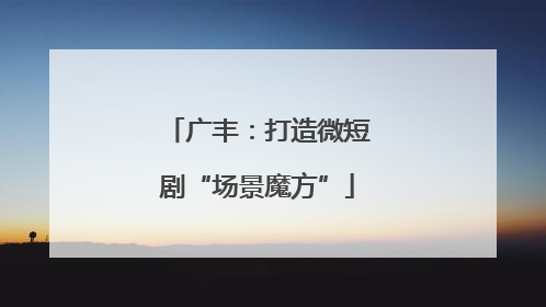 广丰：打造微短剧“场景魔方”