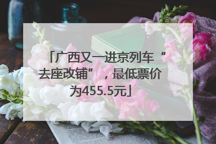 广西又一进京列车“去座改铺”，最低票价为455.5元