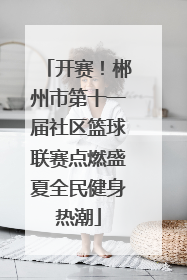开赛！郴州市第十一届社区篮球联赛点燃盛夏全民健身热潮