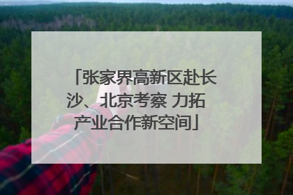 张家界高新区赴长沙、北京考察 力拓产业合作新空间