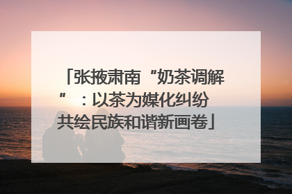 张掖肃南“奶茶调解”：以茶为媒化纠纷 共绘民族和谐新画卷