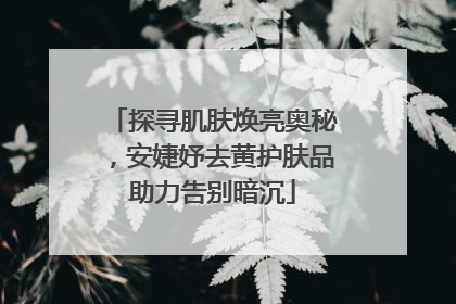 探寻肌肤焕亮奥秘，安婕妤去黄护肤品助力告别暗沉