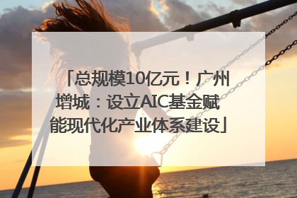 总规模10亿元！广州增城：设立AIC基金赋能现代化产业体系建设