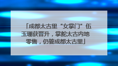 成都太古里“女掌门”伍玉珊获晋升，掌舵太古内地零售，仍管成都太古里