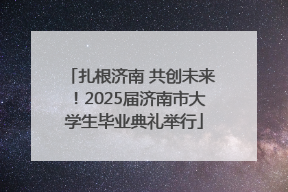 扎根济南 共创未来！2025届济南市大学生毕业典礼举行