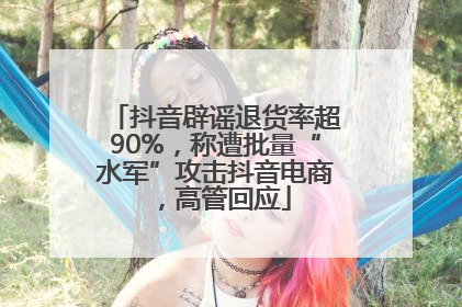 抖音辟谣退货率超90%，称遭批量“水军”攻击抖音电商，高管回应