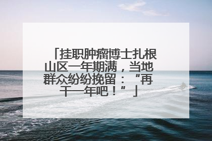 挂职肿瘤博士扎根山区一年期满，当地群众纷纷挽留：“再干一年吧！”