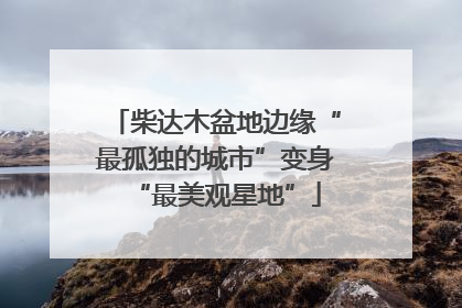 柴达木盆地边缘“最孤独的城市”变身“最美观星地”