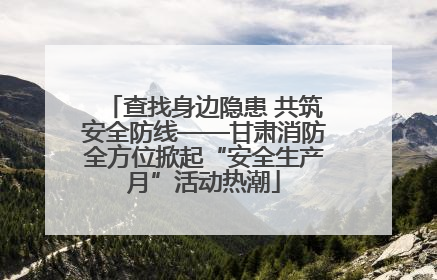 查找身边隐患 共筑安全防线——甘肃消防全方位掀起“安全生产月”活动热潮