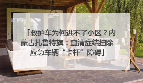 救护车为何进不了小区？内蒙古扎鲁特旗：查清症结扫除应急车辆“卡杆”障碍