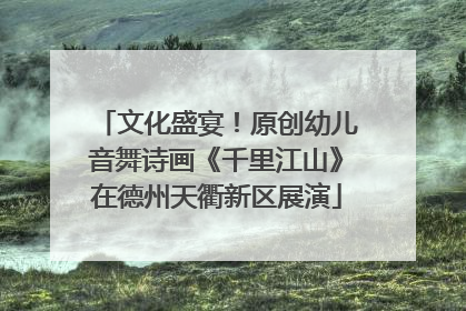 文化盛宴！原创幼儿音舞诗画《千里江山》在德州天衢新区展演