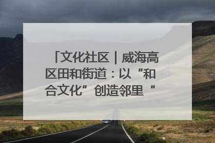 文化社区｜威海高区田和街道：以“和合文化”创造邻里“和合之美”