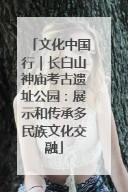 文化中国行｜长白山神庙考古遗址公园：展示和传承多民族文化交融